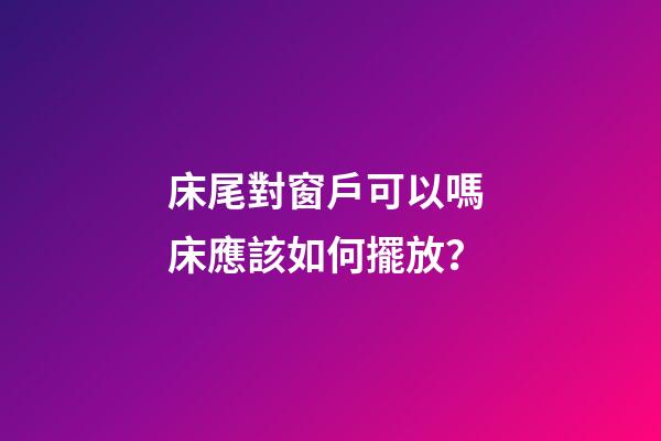 床尾對窗戶可以嗎 床應該如何擺放？
